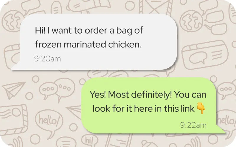 Your customer messages your WhatsApp Business number. No app download, no account creation — just a regular chat they already know how to use.